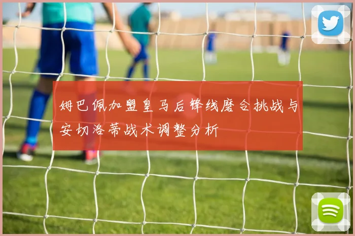 姆巴佩加盟皇马后锋线磨合挑战与安切洛蒂战术调整分析