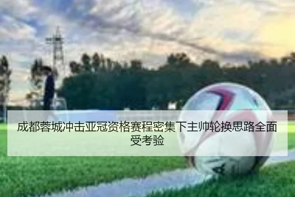 成都蓉城冲击亚冠资格赛程密集下主帅轮换思路全面受考验